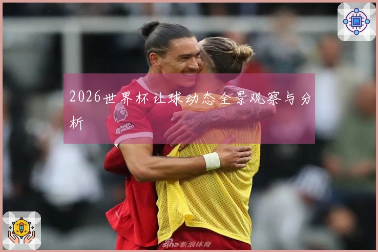 2026世界杯让球动态全景观察与分析